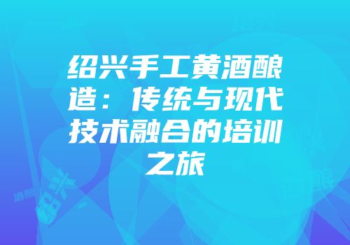 绍兴手工黄酒酿造：传统与现代技术融合的培训之旅