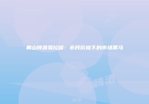 黄山啤酒易拉罐：亲民价格下的市场黑马