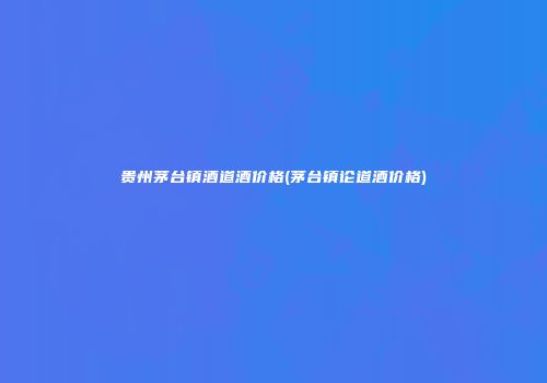 贵州茅台镇酒道酒价格(茅台镇论道酒价格)