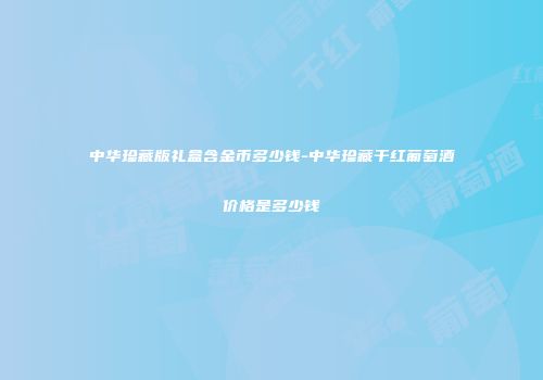 中华珍藏版礼盒含金币多少钱-中华珍藏干红葡萄酒价格是多少钱