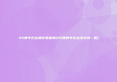 45度牛栏山酒价格查询(45度的牛栏山多少钱一瓶)