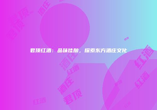君顶红酒：品味佳酿，探索东方酒庄文化