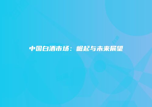 中国白酒市场：崛起与未来展望