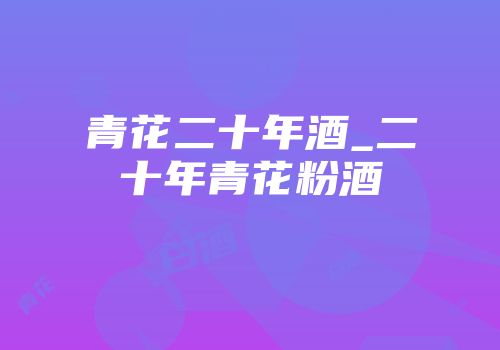 青花二十年酒_二十年青花粉酒