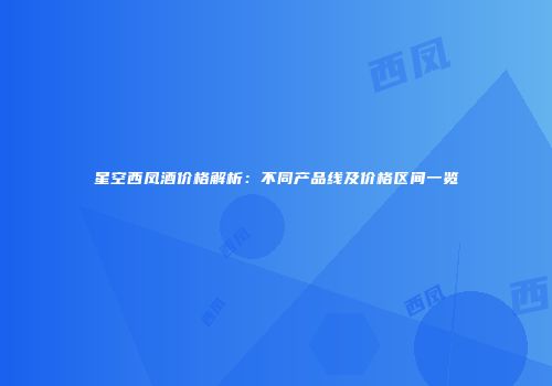 星空西凤酒价格解析：不同产品线及价格区间一览