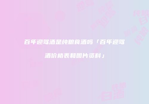 百年迎驾酒是纯粮食酒吗「百年迎驾酒价格表和图片资料」