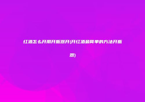 红酒怎么开用开瓶器开(开红酒最简单的方法开瓶器)