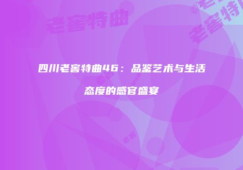 四川老窖特曲46：品鉴艺术与生活态度的感官盛宴