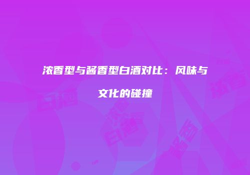 浓香型与酱香型白酒对比：风味与文化的碰撞