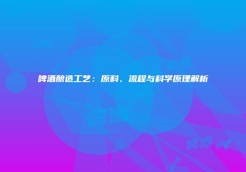 啤酒酿造工艺：原料、流程与科学原理解析