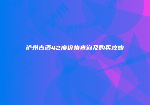 泸州古酒42度价格查询及购买攻略