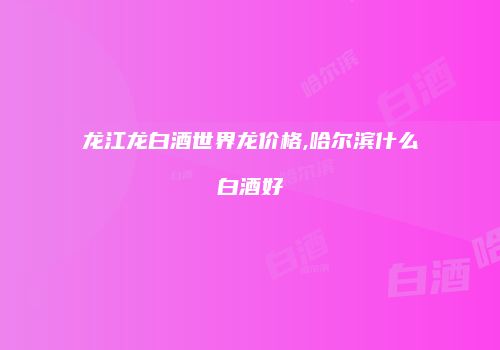 龙江龙白酒世界龙价格,哈尔滨什么白酒好