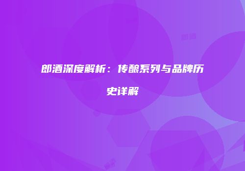 郎酒深度解析：传酿系列与品牌历史详解