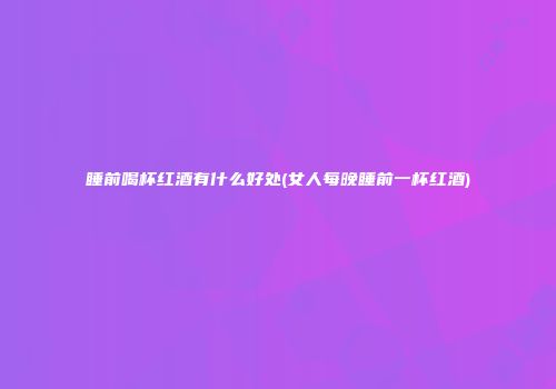 睡前喝杯红酒有什么好处(女人每晚睡前一杯红酒)