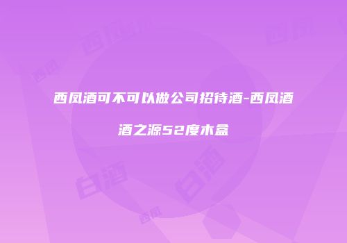 西凤酒可不可以做公司招待酒-西凤酒酒之源52度木盒