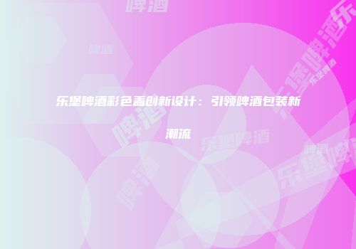 乐堡啤酒彩色盖创新设计：引领啤酒包装新潮流