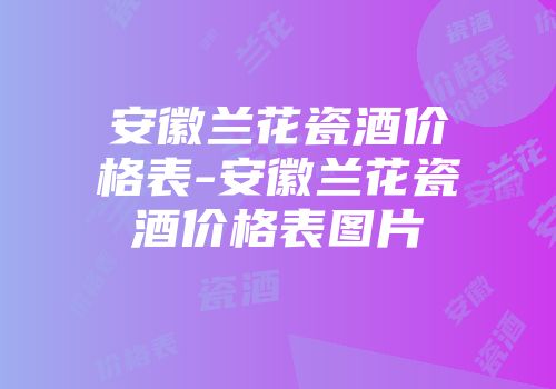 安徽兰花瓷酒价格表-安徽兰花瓷酒价格表图片