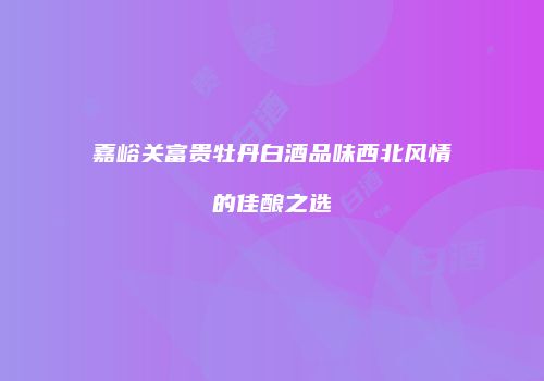 嘉峪关富贵牡丹白酒品味西北风情的佳酿之选