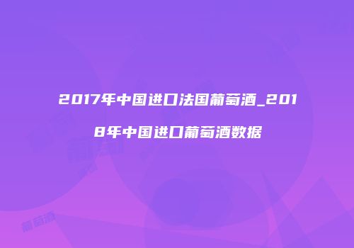 2017年中国进口法国葡萄酒_2018年中国进口葡萄酒数据