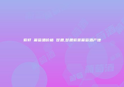 紫轩 葡萄酒价格 甘肃,甘肃紫萱葡萄酒产地