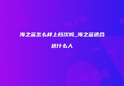 海之蓝怎么样上档次吗_海之蓝适合送什么人
