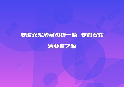 安徽双轮酒多少钱一瓶_安徽双轮酒业道之源