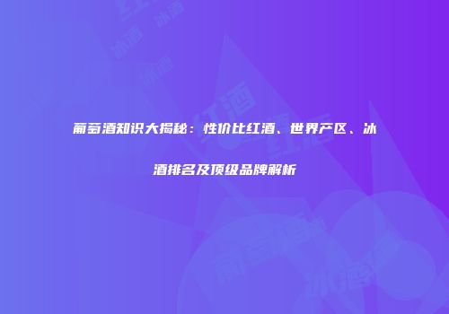 葡萄酒知识大揭秘：性价比红酒、世界产区、冰酒排名及顶级品牌解析
