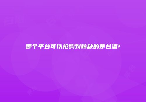 哪个平台可以抢购到稀缺的茅台酒?