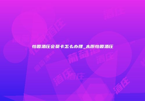 怡园酒庄会员卡怎么办理_太原怡园酒庄