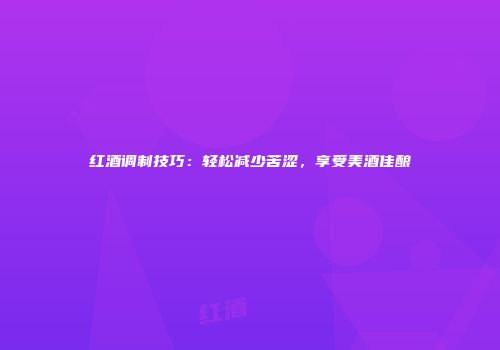 红酒调制技巧：轻松减少苦涩，享受美酒佳酿