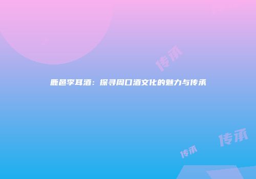 鹿邑李耳酒：探寻周口酒文化的魅力与传承