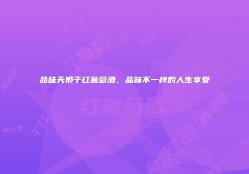 品味天狼干红葡萄酒，品味不一样的人生享受