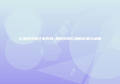 红酒多少钱才是真的-如何辨别红酒的价格与品质