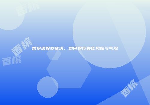 香槟酒保存秘诀：如何保持最佳风味与气泡