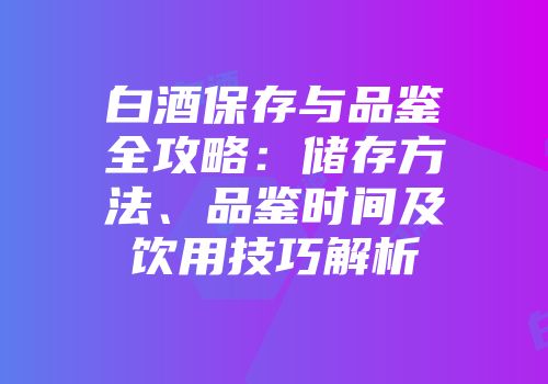 白酒保存与品鉴全攻略：储存方法、品鉴时间及饮用技巧解析