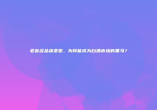 老窖名品绵柔型，为何能成为白酒市场的黑马？