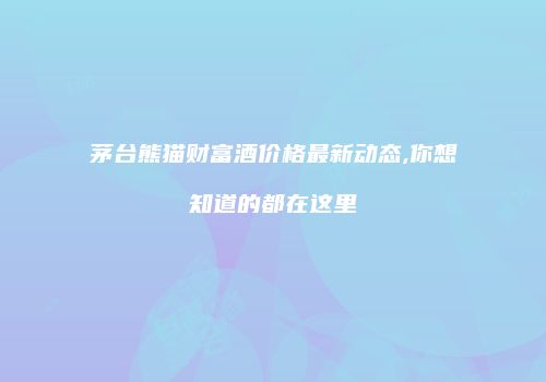 茅台熊猫财富酒价格最新动态,你想知道的都在这里