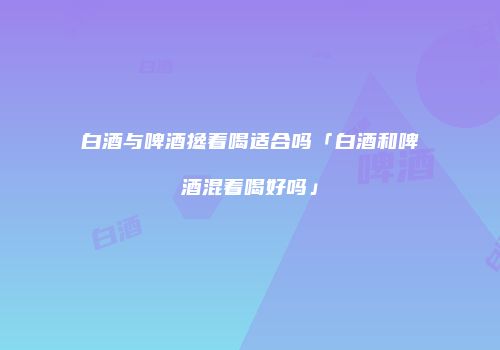 白酒与啤酒搀着喝适合吗「白酒和啤酒混着喝好吗」