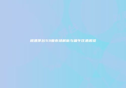 赣酒茅台53度市场解析与端午饮酒趣谈