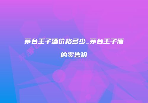茅台王子酒价格多少_茅台王子酒的零售价