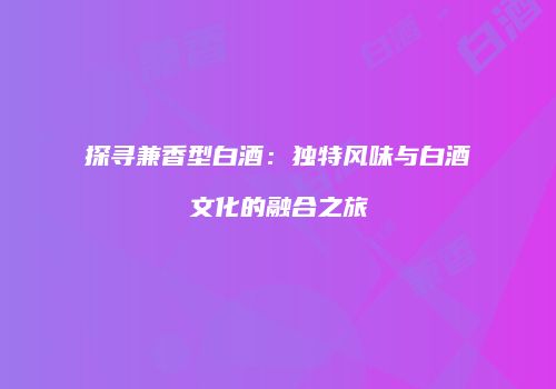 探寻兼香型白酒：独特风味与白酒文化的融合之旅