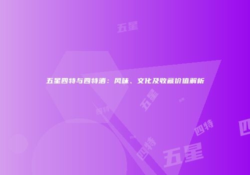 五星四特与四特酒：风味、文化及收藏价值解析