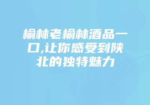 榆林老榆林酒品一口,让你感受到陕北的独特魅力