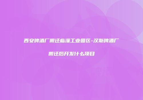 西安啤酒厂搬迁临潼工业园区-汉斯啤酒厂搬迁后开发什么项目