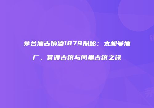 茅台酒古镇酒1879探秘：太和号酒厂、官渡古镇与同里古镇之旅