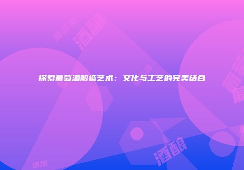 探索葡萄酒酿造艺术：文化与工艺的完美结合
