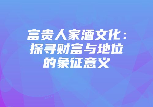 富贵人家酒文化：探寻财富与地位的象征意义