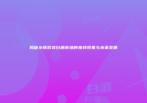 揭秘乡镇散装白酒市场的独特现象与未来发展