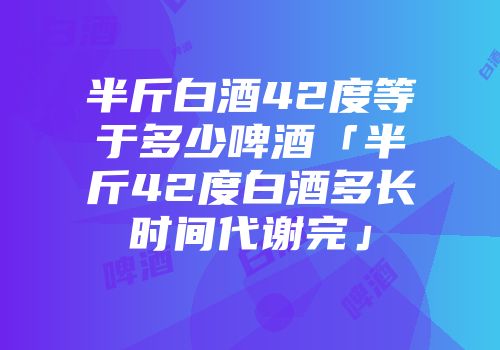 半斤白酒42度等于多少啤酒「半斤42度白酒多长时间代谢完」