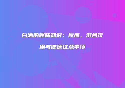 白酒的趣味知识：反应、混合饮用与健康注意事项